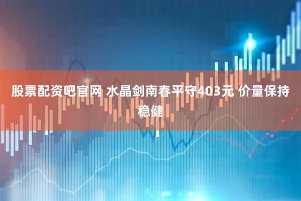 股票配资吧官网 水晶剑南春平守403元 价量保持稳健